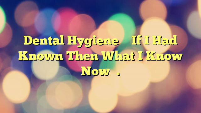 Dental Hygiene – If I Had Known Then What I Know Now….